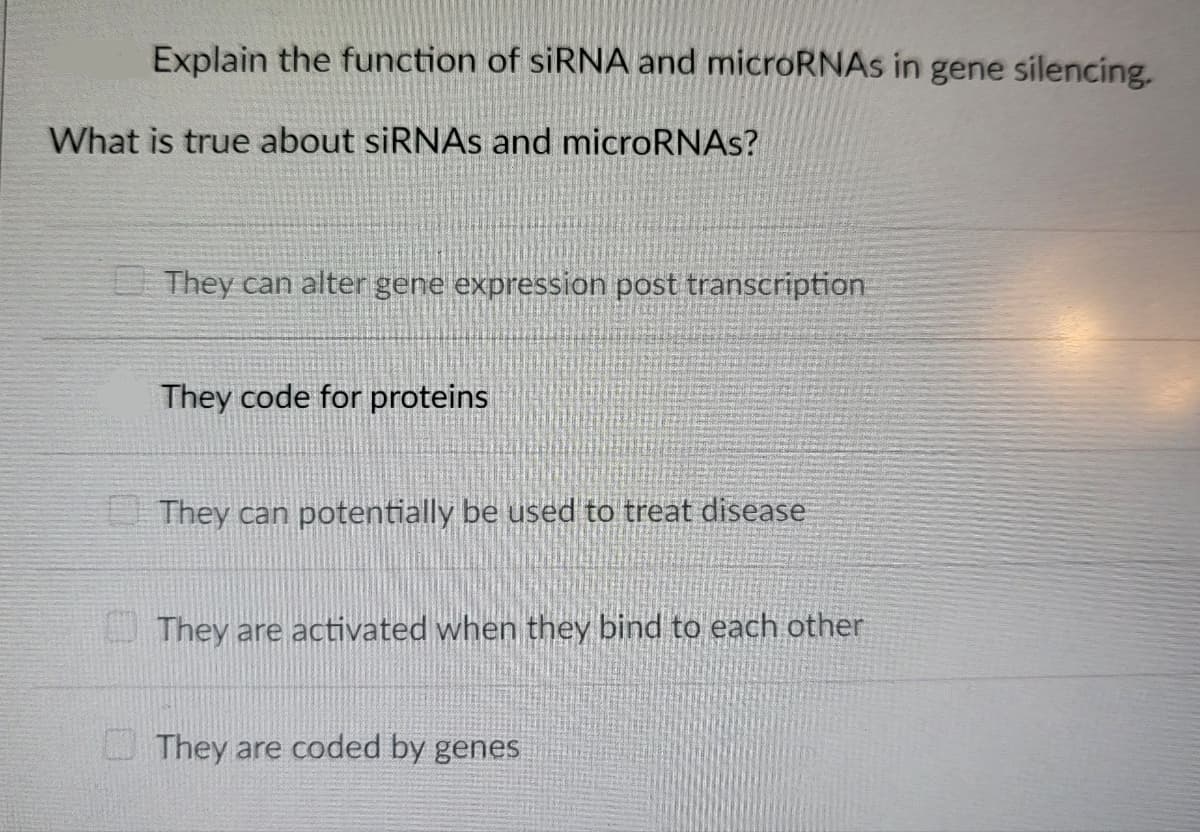 Explain the function of siRNA and microRNAs in gene silencing.
What is true about siRNAs and microRNAs?
They can alter gene expression post transcription
They code for proteins
They can potentially be used to treat disease
They are activated when they bind to each other
They are coded by genes