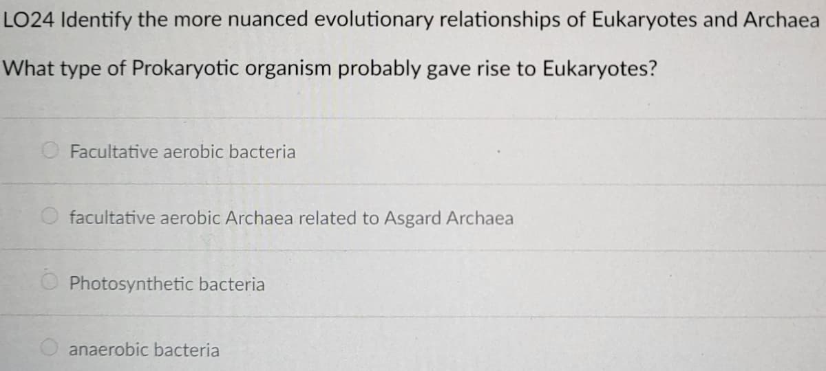 LO24 Identify the more nuanced evolutionary relationships of Eukaryotes and Archaea
What type of Prokaryotic organism probably gave rise to Eukaryotes?
O Facultative aerobic bacteria
facultative aerobic Archaea related to Asgard Archaea
Photosynthetic bacteria
anaerobic bacteria