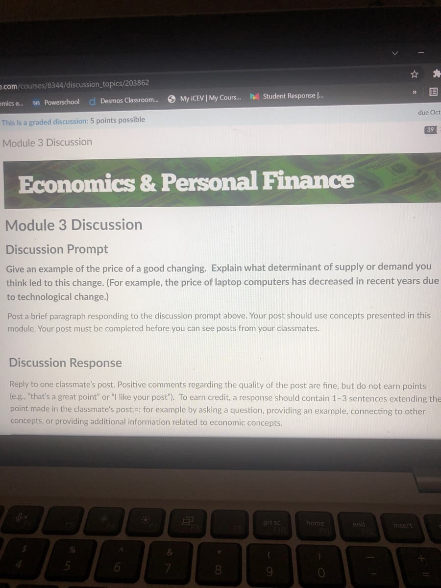 e.com/courses/8344/discussion_topics/203862
国
>>
O My ICEV | My Cours.
Student Response |.
SIS Powerschool
d Desmos Classroom.
omics a.
due Oct
This is a graded discussion: 5 points possible
39
Module 3 Discussion
Economics & Personal Finance
Module 3 Discussion
Discussion Prompt
Give an example of the price of a good changing. Explain what determinant of supply or demand you
think led to this change. (For example, the price of laptop computers has decreased in recent years due
to technological change.)
Post a brief paragraph responding to the discussion prompt above. Your post should use concepts presented in this
module. Your post must be completed before you can see posts from your classmates.
Discussion Response
Reply to one classmate's post. Positive comments regarding the quality of the post are fine, but do not earn points
(e.g., "that's a great point" or "I like your post"). To earn credit, a response should contain 1-3 sentences extending the
point made in the classmate's post;=: for example by asking a question, providing an example, connecting to other
concepts, or providing additional information related to economic concepts.
prt sc
F10
home
end
F12
insert
%
&
7
8.
9.

