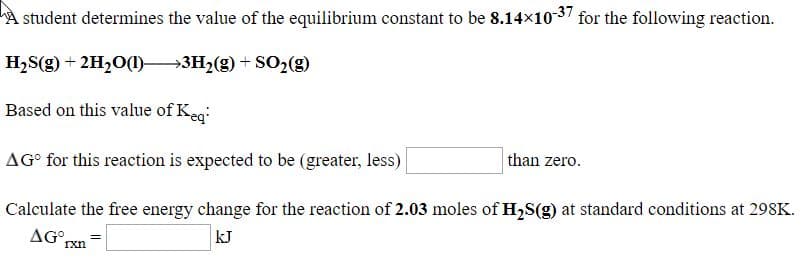 A student determines the value of the equilibrium constant to be 8.14x10-37 for the following reaction.
H,S(g) + 2H,0(1)–→3H,(g) + SO>(g)
Based on this value of Keg
AG° for this reaction is expected to be (greater, less)
than zero.
Calculate the free energy change for the reaction of 2.03 moles of H,S(g) at standard conditions at 298K.
AG°rxn
kJ
Ixn
