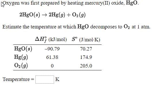 Oxygen was first prepared by heating mercury(II) oxide, HgO.
2H9O(s) 2Hg(9) + O2 (9)
Estimate the temperature at which Hg0 decomposes to O2 at 1 atm.
AH (kJ/mol) S° (J/mol·K)
HgO(s)
Hg(g)
O2 (g)
-90.79
70.27
61.38
174.9
205.0
Temperature :
K
