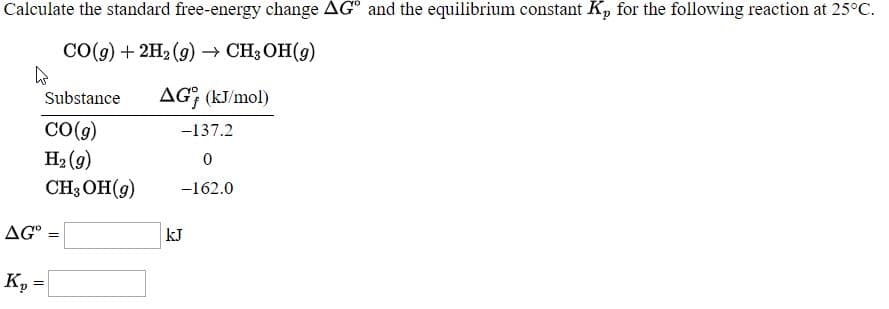 Calculate the standard free-energy change AG® and the equilibrium constant K, for the following reaction at 25°C.
CO(9) + 2H2 (9) CH; OH(9)
AG¡ (kJ/mol)
Substance
CO(g)
H2 (9)
CHOН (9)
-137.2
-162.0
AG" =
kJ
Ky

