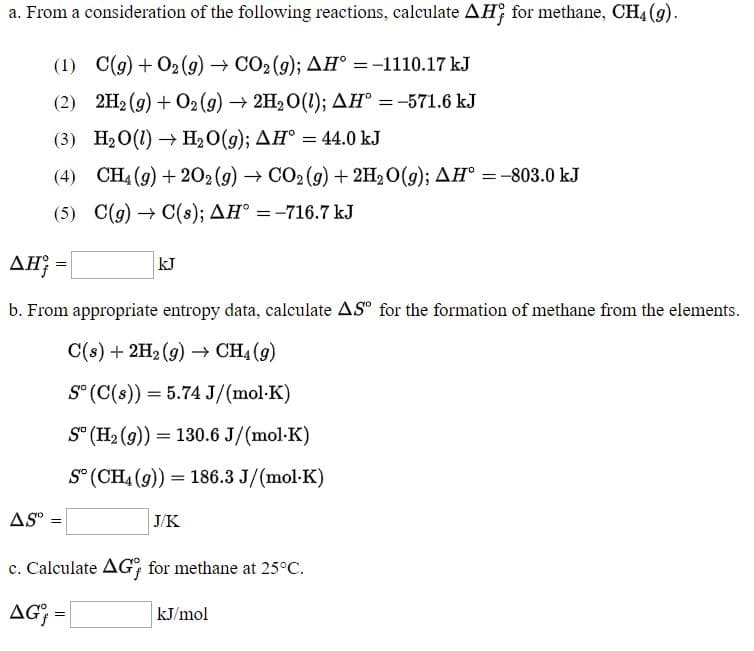 a. From a consideration of the following reactions, calculate AH; for methane, CH4 (g).
(1) C(g) + O2 (9) → CO2 (9); AH° =-1110.17 kJ
(2) 2H2 (9) + O2(g) → 2H2O(1); AH® =-571.6 kJ
%3D
(3) H20(1) → H2O(g); AH° = 44.0 kJ
(4) CH4 (9) + 202 (9) → CO2(9) + 2H2O(g); AH° =-803.0 kJ
(5) C(g) → C(s); AH° =-716.7 kJ
AH -
kJ
b. From appropriate entropy data, calculate AS" for the formation of methane from the elements.
C(s) + 2H2 (9) → CH4 (9)
S° (C(s)) = 5.74 J/(mol-K)
S° (H2 (9)) = 130.6 J/(mol-K)
S° (CH4 (9)) = 186.3 J/(mol-K)
AS" :
J/K
c. Calculate AG; for methane at 25°C.
AG; =
kJ/mol
