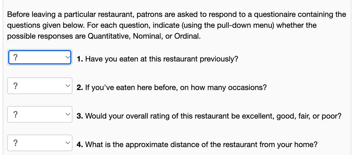 Before leaving a particular restaurant, patrons are asked to respond to a questionaire containing the
questions given below. For each question, indicate (using the pull-down menu) whether the
possible responses are Quantitative, Nominal, or Ordinal.
?
?
?
?
1. Have you eaten at this restaurant previously?
2. If you've eaten here before, on how many occasions?
3. Would your overall rating of this restaurant be excellent, good, fair, or poor?
4. What is the approximate distance of the restaurant from your home?