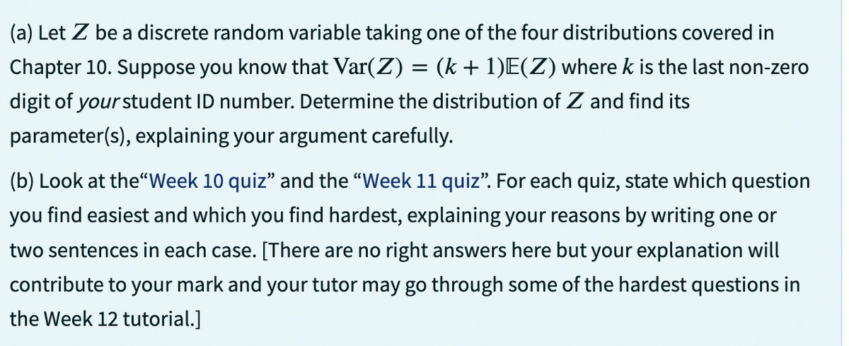 (a) Let Z be a discrete random variable taking one of the four distributions covered in
Chapter 10. Suppose you know that Var(Z) = (k+ 1)E(Z) where k is the last non-zero
digit of your student ID number. Determine the distribution of Z and find its
parameter(s), explaining your argument carefully.
(b) Look at the "Week 10 quiz" and the "Week 11 quiz”. For each quiz, state which question
you find easiest and which you find hardest, explaining your reasons by writing one or
two sentences in each case. [There are no right answers here but your explanation will
contribute to your mark and your tutor may go through some of the hardest questions in
the Week 12 tutorial.]