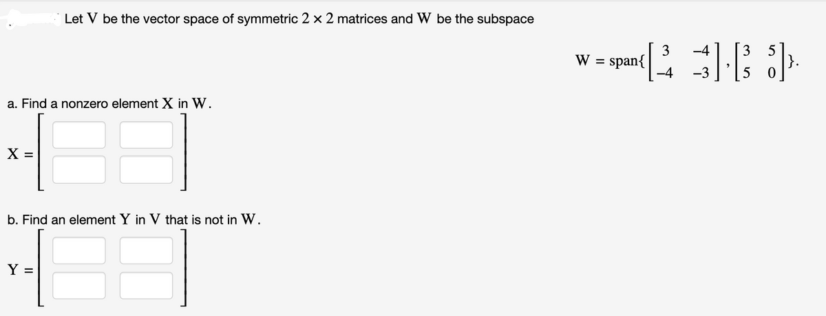 a. Find a nonzero element X in W.
3
X
Let V be the vector space of symmetric 2 x 2 matrices and W be the subspace
b. Find an element Y in V that is not in W.
3
Y =
3
- span([3] ).
span{
-3
W =