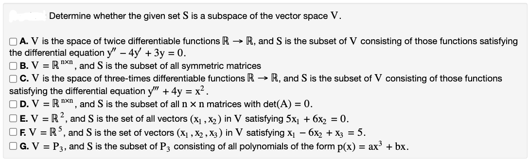 Determine whether the given set S is a subspace of the vector space V.
A. V is the space of twice differentiable functions R → R, and S is the subset of V consisting of those functions satisfying
the differential equation y" - 4y + 3y = 0.
OB. V =R xn, and S is the subset of all symmetric matrices
OC. V is the space of three-times differentiable functions R → R, and S is the subset of V consisting of those functions
satisfying the differential equation y" + 4y = x².
OD. V = R nxn, and S is the subset of all n x n matrices with det(A) = 0.
OE. V = R2, and S is the set of all vectors (X₁, X₂) in V satisfying 5x₁ + 6x₂ = 0.
OF. VR5, and S is the set of vectors (X₁, X2, X3) in V satisfying x₁ - 6x₂ + x3 = 5.
□G. V = P3, and S is the subset of P3 consisting of all polynomials of the form p(x) = ax³ + bx.