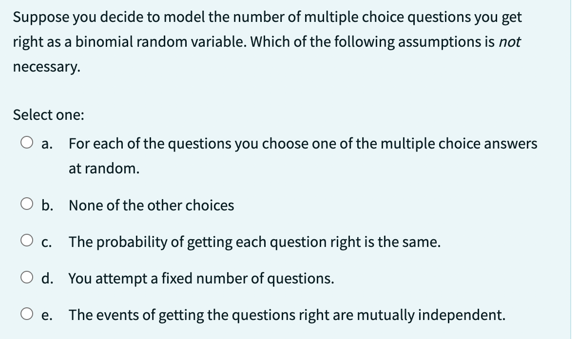 Suppose you decide to model the number of multiple choice questions you get
right as a binomial random variable. Which of the following assumptions is not
necessary.
Select one:
a.
For each of the questions you choose one of the multiple choice answers
at random.
O b. None of the other choices
O c. The probability of getting each question right is the same.
d. You attempt a fixed number of questions.
The events of getting the questions right are mutually independent.
e.