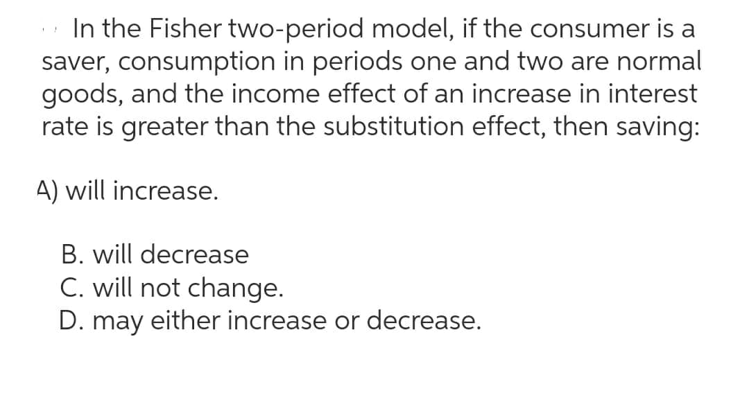 In the Fisher two-period model, if the consumer is a
saver, consumption in periods one and two are normal
goods, and the income effect of an increase in interest
rate is greater than the substitution effect, then saving:
A) will increase.
B. will decrease
C. will not change.
D. may either increase or decrease.