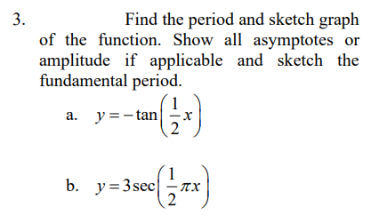 3.
Find the period and sketch graph
of the function. Show all asymptotes or
amplitude if applicable and sketch the
fundamental period.
a. y =-tan
2
b. y=3secX
