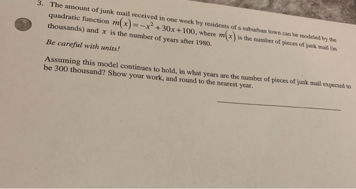 3. The amount of junk mail received in one week by residents of a suburban town can be modeled by the
quadratic function mx)=-x² +30x+100, where mx) is the number of pieces of junk mail (in
thousands) and x is the number of years after 1980.
Be careful with units!
Assuming this model continues to hold, in what years are the number of pieces of junk mail expected to
be 300 thousand? Show your work, and round to the nearest year.

