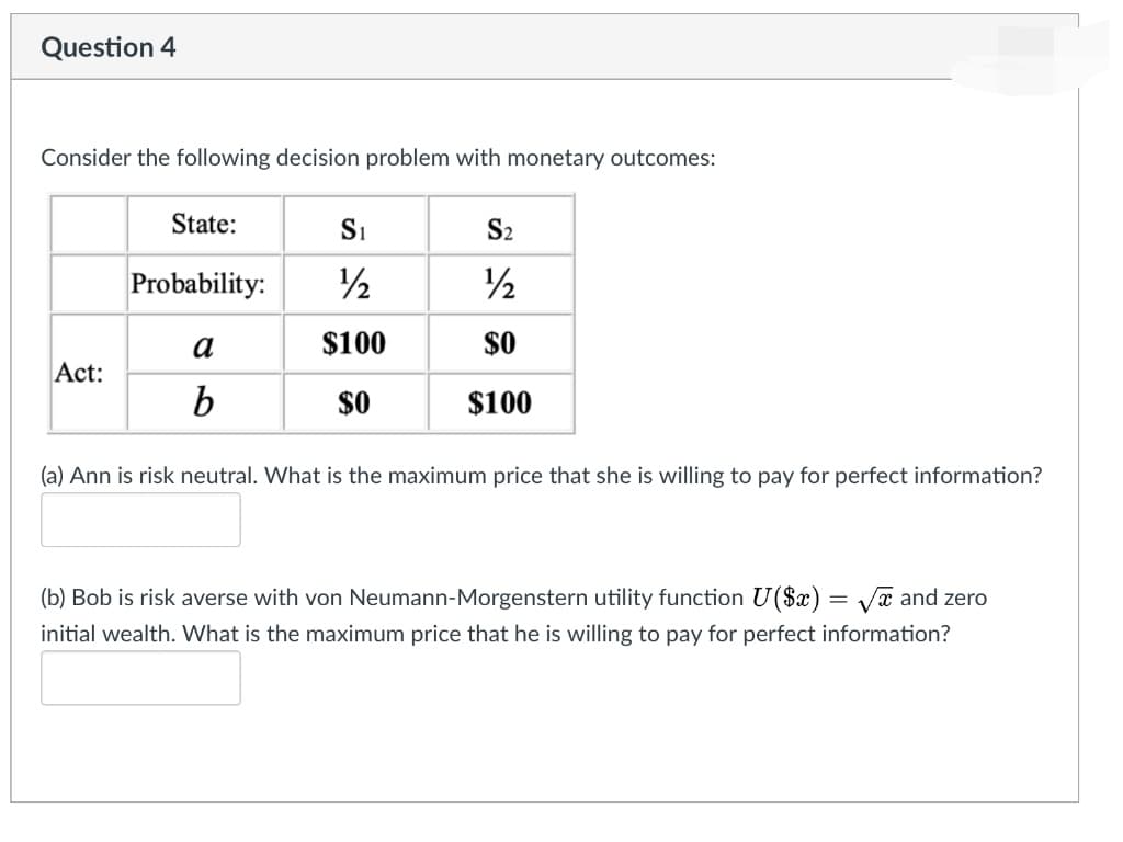 Question 4
Consider the following decision problem with monetary outcomes:
State:
Si
S2
Probability:
/2
2
a
$100
$0
Act:
$0
$100
(a) Ann is risk neutral. What is the maximum price that she is willing to pay for perfect information?
(b) Bob is risk averse with von Neumann-Morgenstern utility function U($x) = Vx and zero
initial wealth. What is the maximum price that he is willing to pay for perfect information?
