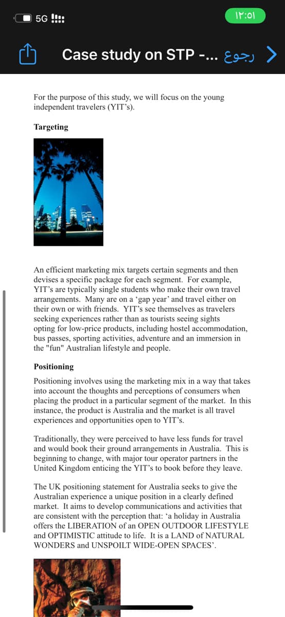 5G !!!!
۱۲:۵۱
Case study on STP -... >>
For the purpose of this study, we will focus on the young
independent travelers (YIT's).
Targeting
An efficient marketing mix targets certain segments and then
devises a specific package for each segment. For example,
YIT's are typically single students who make their own travel
arrangements. Many are on a 'gap year' and travel either on
their own or with friends. YIT's see themselves as travelers
seeking experiences rather than as tourists seeing sights
opting for low-price products, including hostel accommodation,
bus passes, sporting activities, adventure and an immersion in
the "fun" Australian lifestyle and people.
Positioning
Positioning involves using the marketing mix in a way that takes
into account the thoughts and perceptions of consumers when
placing the product in a particular segment of the market. In this
instance, the product is Australia and the market is all travel
experiences and opportunities open to YIT's.
Traditionally, they were perceived to have less funds for travel
and would book their ground a rangements in Australia. This is
beginning to change, with major tour operator partners in the
United Kingdom enticing the YIT's to book before they leave.
The UK positioning statement for Australia seeks to give the
Australian experience a unique position in a clearly defined
market. It aims to develop communications and activities that
are consistent with the perception that: 'a holiday in Australia
offers the LIBERATION of an OPEN OUTDOOR LIFESTYLE
and OPTIMISTIC attitude to life. It is a LAND of NATURAL
WONDERS and UNSPOILT WIDE-OPEN SPACES'.