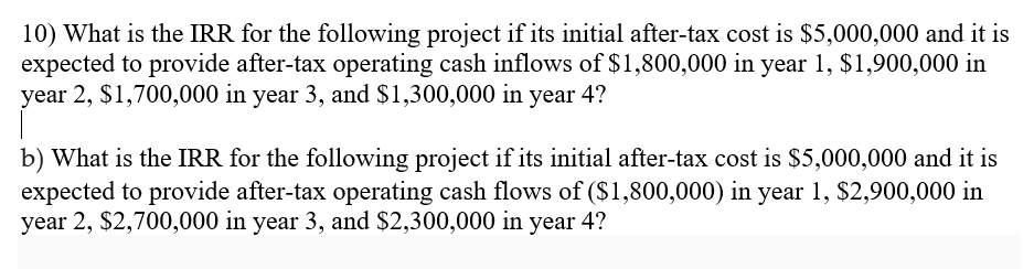 10) What is the IRR for the following project if its initial after-tax cost is $5,000,000 and it is
expected to provide after-tax operating cash inflows of $1,800,000 in year 1, $1,900,000 in
year 2, $1,700,000 in year 3, and $1,300,000 in year 4?
b) What is the IRR for the following project if its initial after-tax cost is $5,000,000 and it is
expected to provide after-tax operating cash flows of ($1,800,000) in year 1, $2,900,000 in
year 2, $2,700,000 in year 3, and $2,300,000 in year 4?