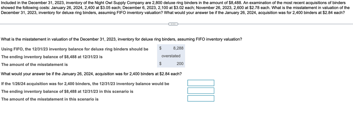 Included in the December 31, 2023, inventory of the Night Owl Supply Company are 2,800 deluxe ring binders in the amount of $8,488. An examination of the most recent acquisitions of binders
showed the following costs: January 26, 2024, 2,400 at $3.05 each; December 6, 2023, 2,100 at $3.02 each; November 26, 2023, 2,600 at $2.78 each. What is the misstatement in valuation of the
December 31, 2023, inventory for deluxe ring binders, assuming FIFO inventory valuation? What would your answer be if the January 26, 2024, acquisition was for 2,400 binders at $2.84 each?
What is the misstatement in valuation of the December 31, 2023, inventory for deluxe ring binders, assuming FIFO inventory valuation?
Using FIFO, the 12/31/23 inventory balance for deluxe ring binders should be
8,288
The ending inventory balance of $8,488 at 12/31/23 is
overstated
200
The amount of the misstatement is
What would your answer be if the January 26, 2024, acquisition was for 2,400 binders at $2.84 each?
If the 1/26/24 acquisition was for 2,400 binders, the 12/31/23 inventory balance would be
The ending inventory balance of $8,488 at 12/31/23 in this scenario is
The amount of the misstatement in this scenario is