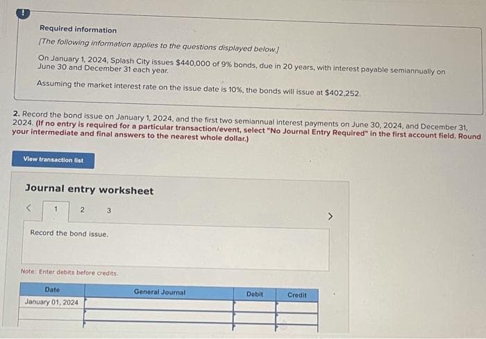 Required information
[The following information applies to the questions displayed below.]
On January 1, 2024, Splash City issues $440,000 of 9% bonds, due in 20 years, with interest payable semiannually on
June 30 and December 31 each year.
Assuming the market interest rate on the issue date is 10%, the bonds will issue at $402,252.
2. Record the bond issue on January 1, 2024, and the first two semiannual interest payments on June 30, 2024, and December 31,
2024. (If no entry is required for a particular transaction/event, select "No Journal Entry Required" in the first account field. Round
your intermediate and final answers to the nearest whole dollar.)
View transaction list
Journal entry worksheet
1
2
3
Record the bond issue.
Note: Enter debits before credits.
Date
January 01, 2024
General Journal
Debit
Credit
