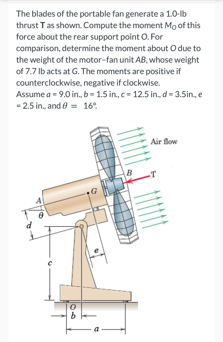 The blades of the portable fan generate a 1.0-lb
thrust T as shown. Compute the moment Mo of this
force about the rear support point O. For
comparison, determine the moment about O due to
the weight of the motor-fan unit AB, whose weight
of 7.7 lb acts at G. The moments are positive if
counterclockwise, negative if clockwise.
Assume a = 9.0 in., b = 1.5 in., c = 12.5 in., d = 3.5in., e
= 2.5 in., and 0 = 16⁰.
Air flow
B
d
C
0