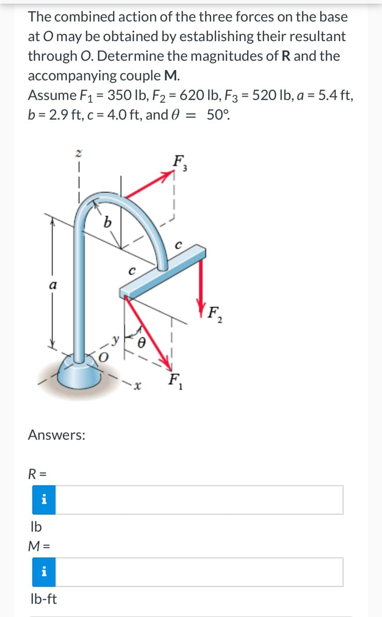 The combined action of the three forces on the base
at O may be obtained by establishing their resultant
through O. Determine the magnitudes of R and the
accompanying couple M.
Assume F₁ = 350 lb, F₂ = 620 lb, F3 = 520 lb, a = 5.4 ft,
b = 2.9 ft, c = 4.0 ft, and 0 = 50°.
b
Answers:
R=
i
lb
M =
i
lb-ft
F₁