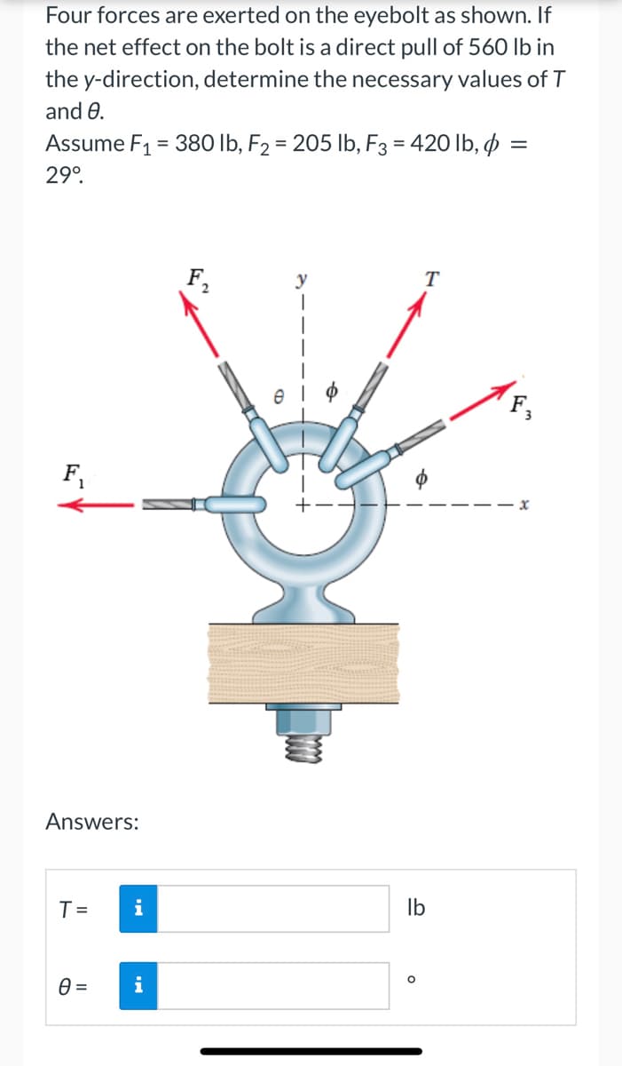 Four forces are exerted on the eyebolt as shown. If
the net effect on the bolt is a direct pull of 560 lb in
the y-direction, determine the necessary values of T
and 8.
=
Assume F₁ = 380 lb, F2 = 205 lb, F3 = 420 lb, p =
29º.
T
F₁
Answers:
T= i
0 =
i
S
lb
O