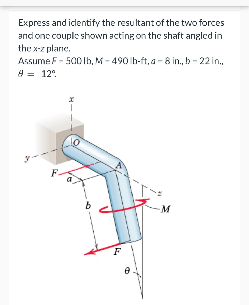 Express and identify the resultant of the two forces
and one couple shown acting on the shaft angled in
the x-z plane.
Assume F = 500 lb, M = 490 lb-ft, a = 8 in., b = 22 in.,
= 12⁰.
0
x
y-
F.
10
b
A
F
Ө
-M
