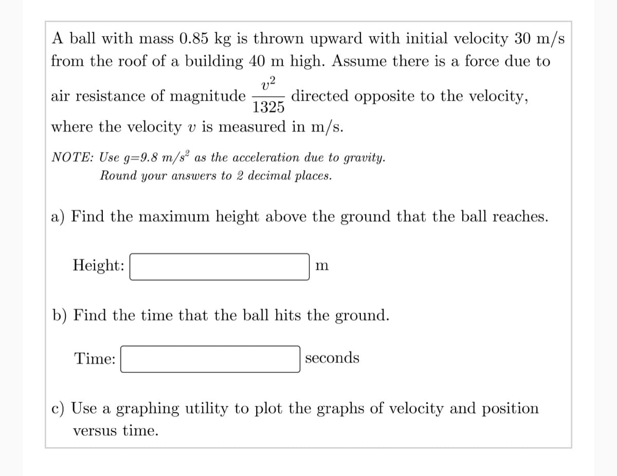 A ball with mass 0.85 kg is thrown upward with initial velocity 30 m/s
from the roof of a building 40 m high. Assume there is a force due to
v²
directed opposite to the velocity,
air resistance of magnitude
1325
where the velocity v is measured in m/s.
NOTE: Use g=9.8 m/s² as the acceleration due to gravity.
Round your answers to 2 decimal places.
a) Find the maximum height above the ground that the ball reaches.
Height:
m
b) Find the time that the ball hits the ground.
Time:
seconds
c) Use a graphing utility to plot the graphs of velocity and position
versus time.