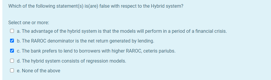 Which of the following statement(s) is(are) false with respect to the Hybrid system?
Select one or more:
O a. The advantage of the hybrid system is that the models will perform in a period of a financial crisis.
O b. The RAROC denominator is the net return generated by lending.
V c. The bank prefers to lend to borrowers with higher RAROC, ceteris pariubs.
O d. The hybrid system consists of regression models.
e. None of the above
