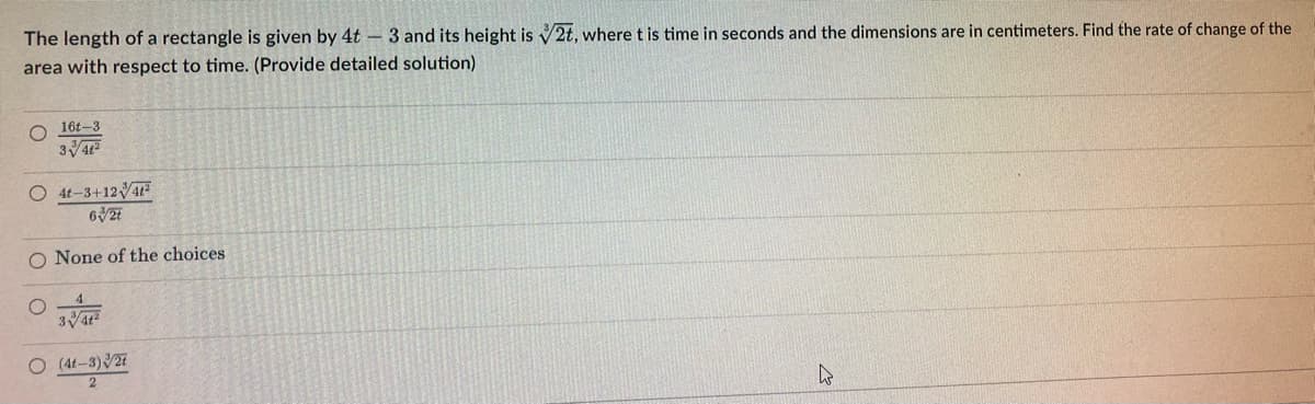 The length of a rectangle is given by 4t 3 and its height is √2t, where t is time in seconds and the dimensions are in centimeters. Find the rate of change of the
area with respect to time. (Provide detailed solution)
16t-3
O
3√/41²
O4t-3+1241²
63/2t
O None of the choices
341²
O (4t-3)/27
2
4