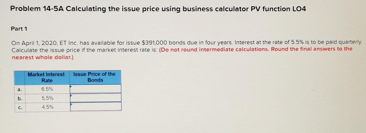 Problem 14-5A Calculating the issue price using business calculator PV function LO4
Part 1
On April 1, 2020, ET Inc. has available for issue $391,000 bonds due in four years. Interest at the rate of 5.5% is to be paid quarterly.
Calculate the issue price if the market interest rate is: (Do not round intermediate calculations. Round the final answers to the
nearest whole dollar.)
a.
b.
C.
Market Interest Issue Price of the
Bonds
Rate
6.5%
5.5%
4.5%
