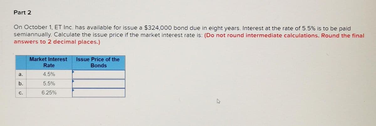 Part 2
On October 1, ET Inc. has available for issue a $324,000 bond due in eight years. Interest at the rate of 5.5% is to be paid
semiannually. Calculate the issue price if the market interest rate is: (Do not round intermediate calculations. Round the final
answers to 2 decimal places.)
a.
b.
C.
Market Interest Issue Price of the
Bonds
Rate
4.5%
5.5%
6.25%
K
