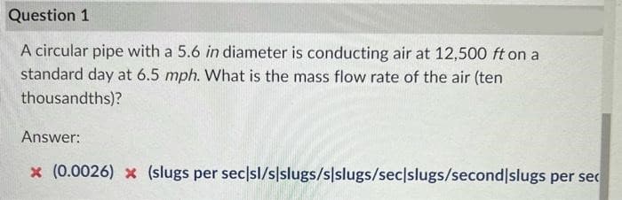 Question 1
A circular pipe with a 5.6 in diameter is conducting air at 12,500 ft on a
standard day at 6.5 mph. What is the mass flow rate of the air (ten
thousandths)?
Answer:
x (0.0026) x (slugs per sec/sl/s/slugs/s/slugs/sec|slugs/second slugs per sec