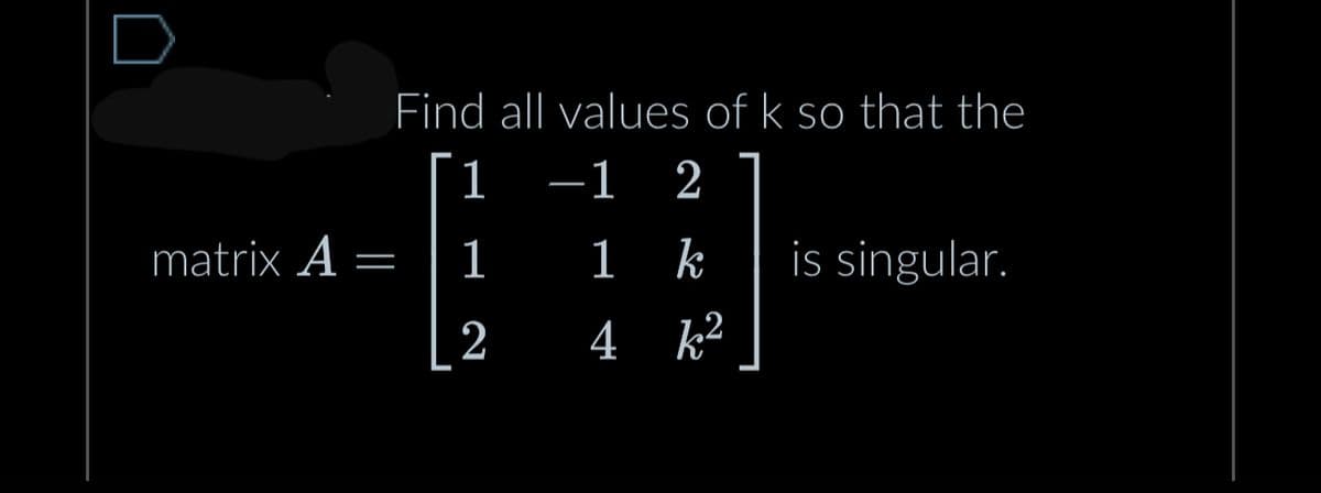 matrix A
—
Find all values of k so that the
-1 2
1
2
1 k
4 k²
is singular.
