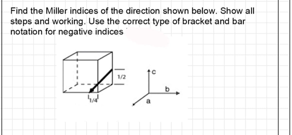 Find the Miller indices of the direction shown below. Show all
steps and working. Use the correct type of bracket and bar
notation for negative indices
1/4'
1/2
L
a