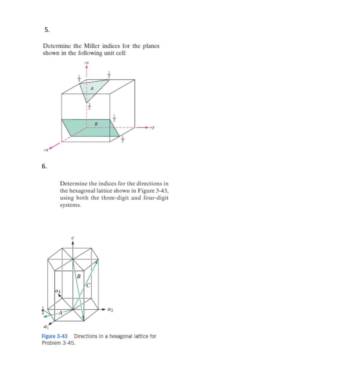 5.
Determine the Miller indices for the planes
shown in the following unit cell:
6.
B
+y
Determine the indices for the directions in
the hexagonal lattice shown in Figure 3-43,
using both the three-digit and four-digit
systems.
a2
a₁
Figure 3-43 Directions in a hexagonal lattice for
Problem 3-45.