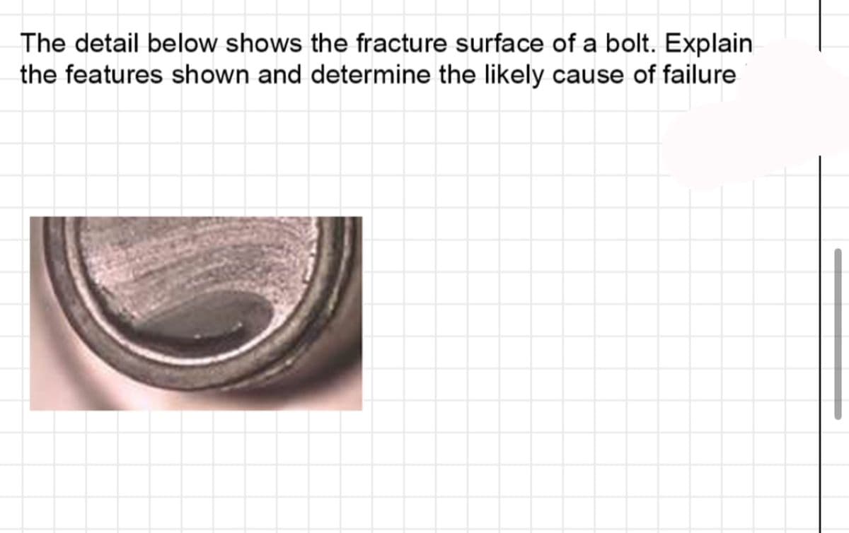 The detail below shows the fracture surface of a bolt. Explain
the features shown and determine the likely cause of failure