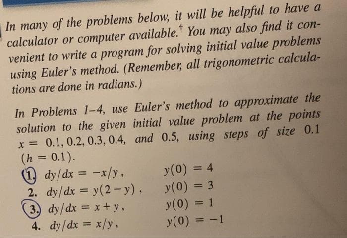 In many of the problems below, it will be helpful to have a
calculator or computer available. You may also find it con-
venient to write a program for solving initial value problems
using Euler's method. (Remember, all trigonometric calcula-
tions are done in radians.)
In Problems 1-4, use Euler's method to approximate the
solution to the given initial value problem at the points
x = 0.1, 0.2, 0.3, 0.4, and 0.5, using steps of size 0.1
(h = 0.1).
(1) dy/dx = -x/y,
2. dy/dx = y(2-y),
3. dy/dx = x+y,
4. dy/dx = x/y,
y(0) = 4
y (0) = 3
y (0) = 1
y(0)
= -1