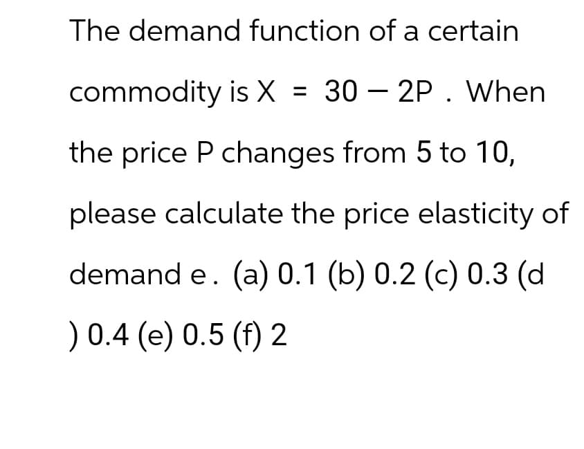 The demand function of a certain
commodity is X = 30 2P. When
the price P changes from 5 to 10,
please calculate the price elasticity of
demand e. (a) 0.1 (b) 0.2 (c) 0.3 (d
) 0.4 (e) 0.5 (f) 2