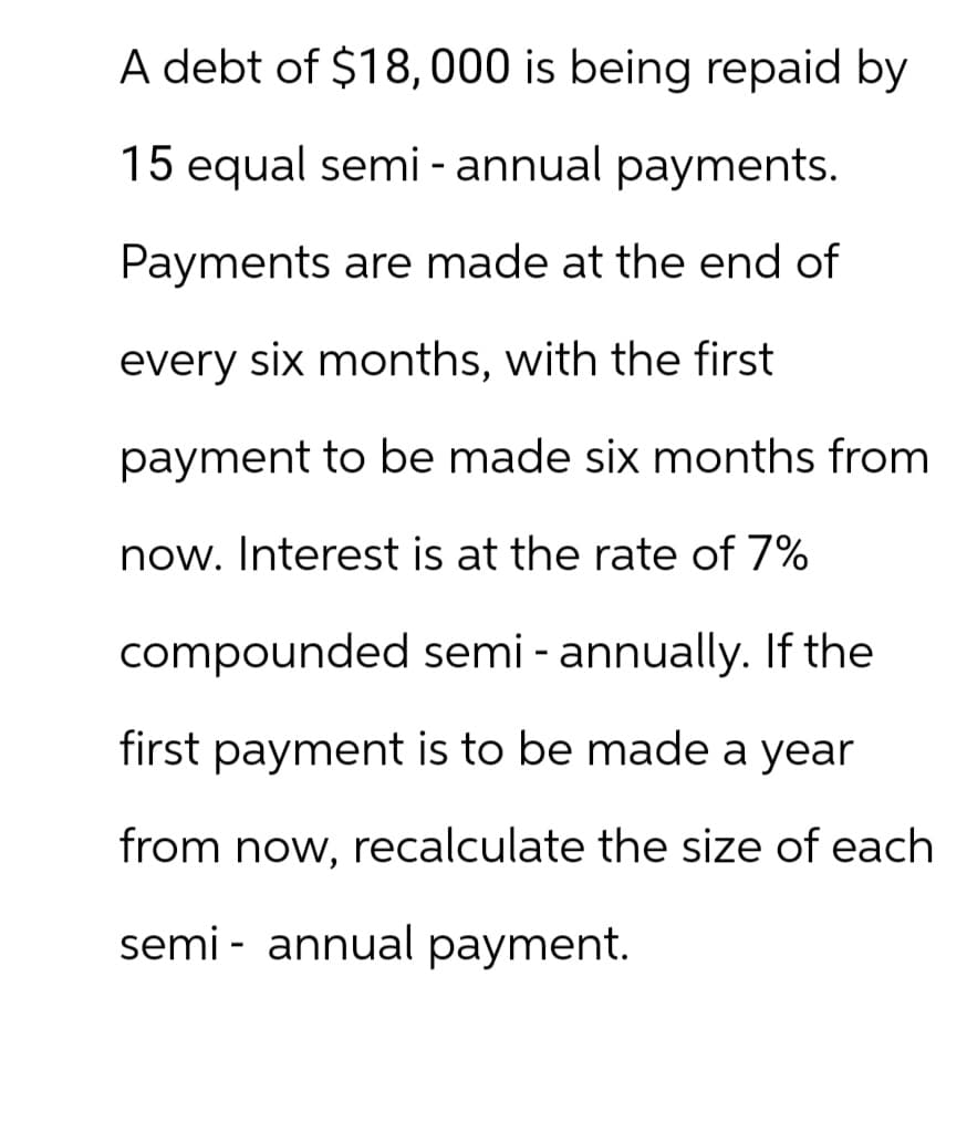 A debt of $18,000 is being repaid by
15 equal semi- annual payments.
Payments are made at the end of
every six months, with the first
payment to be made six months from
now. Interest is at the rate of 7%
compounded semi-annually. If the
first payment is to be made a year
from now, recalculate the size of each
semi-annual payment.