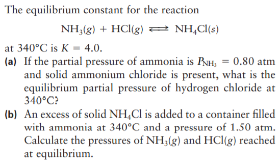 The equilibrium constant for the reaction
NH3(g) + HCI(g) 2 NH,Cl(s)
at 340°C is K = 4.0.
(a) If the partial pressure of ammonia is PNH, = 0.80 atm
and solid ammonium chloride is present, what is the
equilibrium partial pressure of hydrogen chloride at
340°C?
%3D
(b) An excess of solid NH,Cl is added to a container filled
with ammonia at 340°C and a pressure of 1.50 atm.
Calculate the pressures of NH3(g) and HCl(g) reached
at equilibrium.
