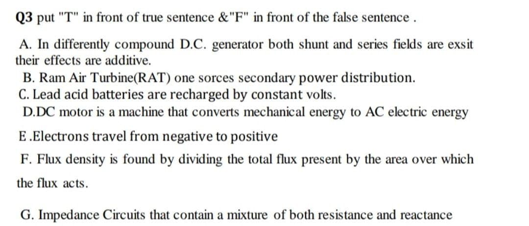 Q3 put "T" in front of true sentence &"F" in front of the false sentence.
A. In differently compound D.C. generator both shunt and series fields are exsit
their effects are additive.
B. Ram Air Turbine(RAT) one sorces secondary power distribution.
C. Lead acid batteries are recharged by constant volts.
D.DC motor is a machine that converts mechanical energy to AC electric energy
E.Electrons travel from negative to positive
F. Flux density is found by dividing the total flux present by the area over which
the flux acts.
G. Impedance Circuits that contain a mixture of both resistance and reactance