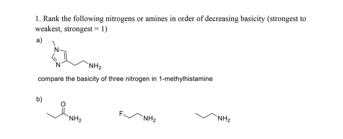 1. Rank the following nitrogens or amines in order of decreasing basicity (strongest to
weakest, strongest = 1)
a)
N
'NH2
compare the basicity of three nitrogen in 1-methylhistamine
b)
F.
'NH2
'NH2
'NH2
