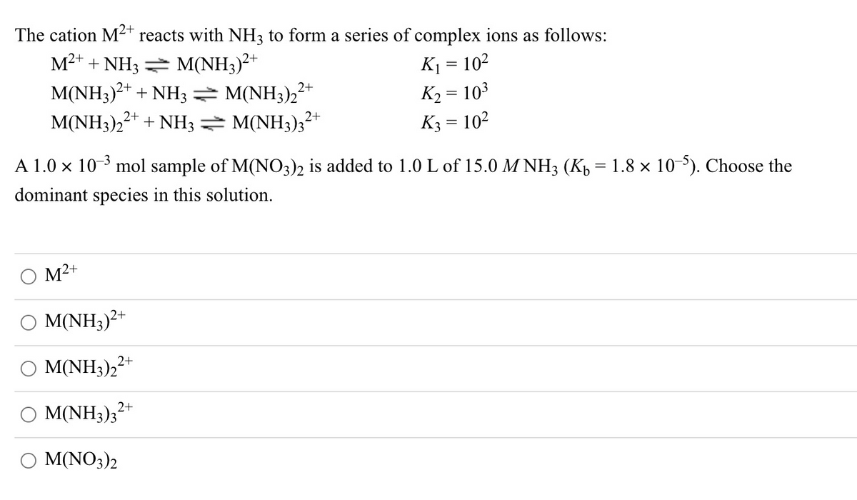 The cation M2+ reacts with NH3 to form a series of complex ions as follows:
M2+ + NH3 = M(NH3)²+
K1 = 102
M(NH3)2+ + NH3 M(NH3),
M(NH3)22+ + NH3 → M(NH3);?
2+
K2 = 103
%3D
K3 = 10²
A 1.0 x 10-3 mol sample of M(N03)2 is added to 1.0 L of 15.0 M NH3 (Kp = 1.8 × 10). Choose the
dominant species in this solution.
M²+
M(NH3)²+
Ο ΜΝΗ3)>.
2+
M(NH3);?
2+
O M(NO3)2

