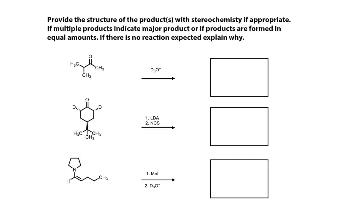 Provide the structure of the product(s) with stereochemisty if appropriate.
If multiple products indicate major product or if products are formed in
equal amounts. If there is no reaction expected explain why.
H3C.
CH3
D3O*
Н'
DI
CH₂
H3C
D
CH3
CH3
CH3
1. LDA
2. NCS
1. Mel
2. D3O*