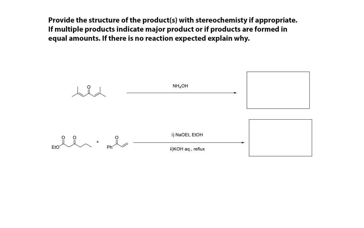 Provide the structure of the product(s) with stereochemisty if appropriate.
If multiple products indicate major product or if products are formed in
equal amounts. If there is no reaction expected explain why.
NH,OH
eld
i) NaOEt, EtOH
EtO
Ph
i)КОН ад.,
reflux
