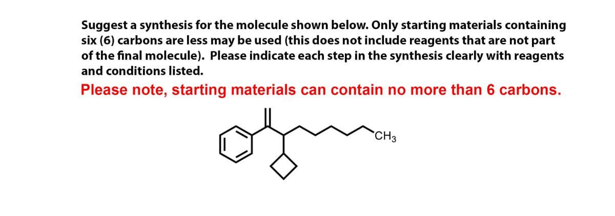 Suggest a synthesis for the molecule shown below. Only starting materials containing
six (6) carbons are less may be used (this does not include reagents that are not part
of the final molecule). Please indicate each step in the synthesis clearly with reagents
and conditions listed.
Please note, starting materials can contain no more than 6 carbons.
CH3
