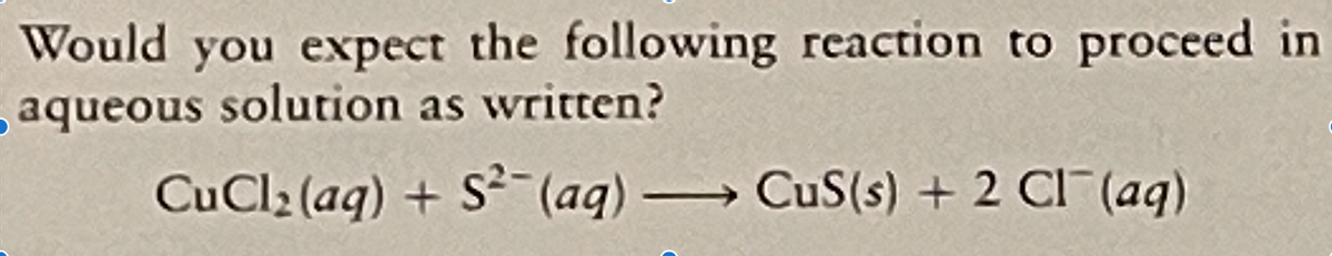 Would you expect the following reaction to
aqueous solution as written?
proceed in
CuCl2 (aq) + S- (aq) CuS(s) + 2 CI (aq)
