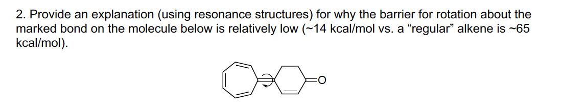 2. Provide an explanation (using resonance structures) for why the barrier for rotation about the
marked bond on the molecule below is relatively low (~14 kcal/mol vs. a "regular" alkene is -65
kcal/mol).
