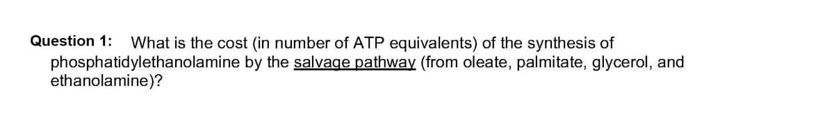 Question 1: What is the cost (in number of ATP equivalents) of the synthesis of
by the salvage pathway (from oleate, palmitate, glycerol, and
phosphatidylethanolamine
ethanolamine)?