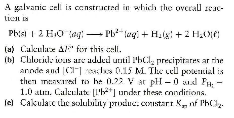 A galvanic cell is constructed in which the overall reac-
tion is
Pb(s) + 2 H;O* (aq) → Pb²+ (aq) + H2 (g) + 2 H20(e)
(a) Calculate AE° for this cell.
(b) Chloride ions are added until PbCl, precipitates at the
anode and [CI-] reaches 0.15 M. The cell potential is
then measured to be 0.22 V at pH = 0 and PH,
1.0 atm. Calculate [Pb2+] under these conditions.
(c) Calculate the solubility product constant Kp of PbCl2.

