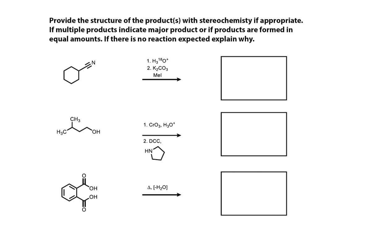 Provide the structure of the product(s) with stereochemisty if appropriate.
If multiple products indicate major product or if products are formed in
equal amounts. If there is no reaction expected explain why.
1. H3180*
2. K2CO3
Mel
CH3
1. CrO3, H30*
H3C
HO,
2. DCC,
HN
A, [-H2O]
HO
