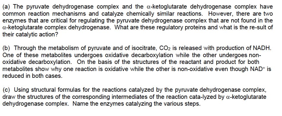 (a) The pyruvate dehydrogenase complex and the a-ketoglutarate dehydrogenase complex have
common reaction mechanisms and catalyze chemically similar reactions. However, there are two
enzymes that are critical for regulating the pyruvate dehydrogenase complex that are not found in the
a-ketoglutarate complex dehydrogenase. What are these regulatory proteins and what is the re-sult of
their catalytic action?
(b) Through the metabolism of pyruvate and of isocitrate, CO2 is released with production of NADH.
One of these metabolites undergoes oxidative decarboxylation while the other undergoes non-
oxidative decarboxylation. On the basis of the structures of the reactant and product for both
metabolites show why one reaction is oxidative while the other is non-oxidative even though NAD+ is
reduced in both cases.
(c) Using structural formulas for the reactions catalyzed by the pyruvate dehydrogenase complex,
draw the structures of the corresponding intermediates of the reaction cata-lyzed by a-ketoglutarate
dehydrogenase complex. Name the enzymes catalyzing the various steps.